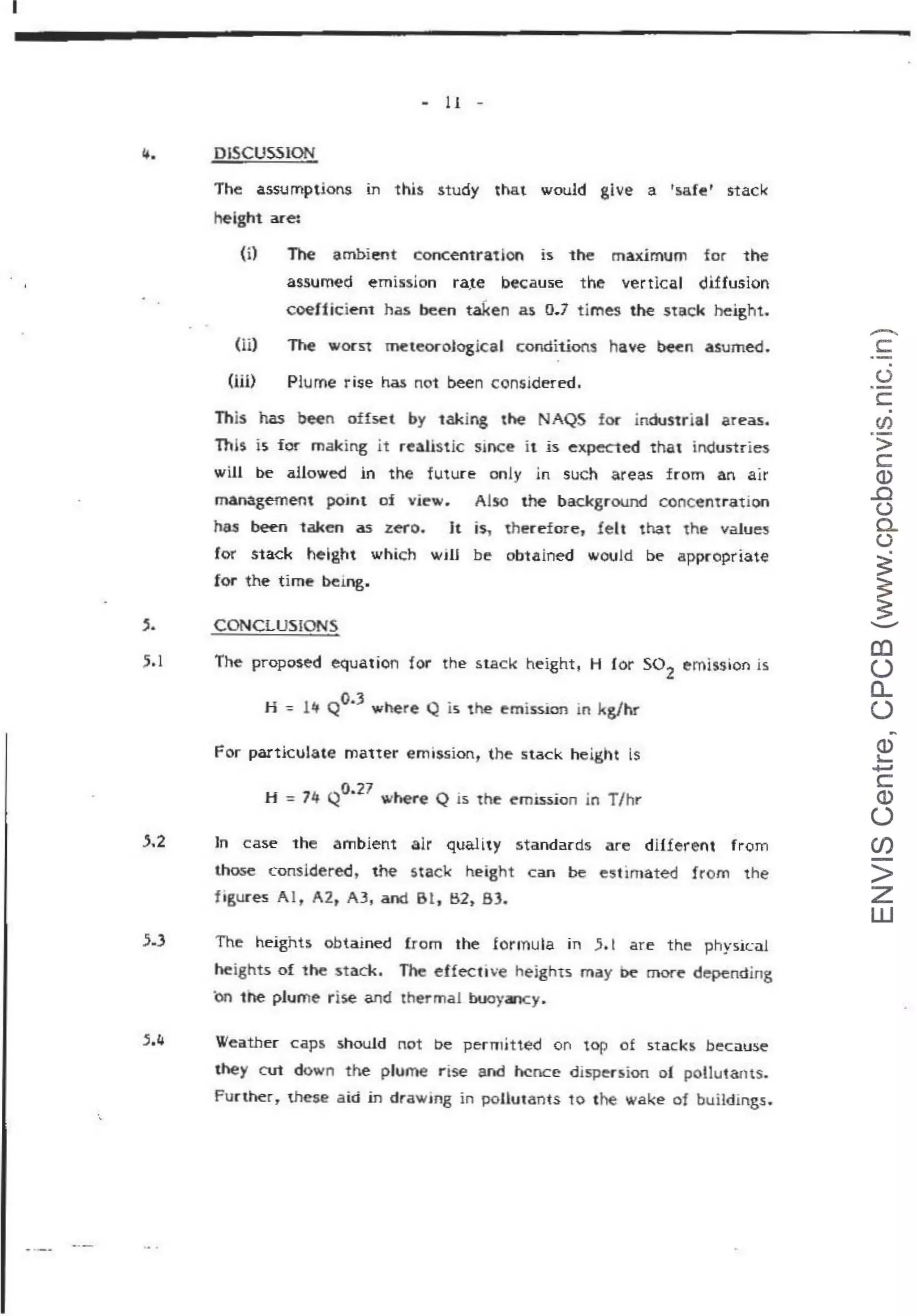 - 11 -
4. DlSCUSSION
5.2
The assumptions in this study that would give a 'safe' stack
height ace:
(i} The ambient concentration is 1he maximum for the
assumed emission ra,te because t he vertical diffusion
coef'ficient has been taken as 0.7 times the stiJcl< height.
(li)
(Hi)
~ wocst meteorological conditions have ~n asume<J.
Plume rise has not been considered.
This has been offset by taking the NAQS for industrial areas.
This is for making it realistic smce it is expected that industries
will be allowed in the future only in such areas from an air
management pomt of view. Also the background concentration
has been taken as zero. It is, therefore, felt that the values
for stack height which wrn be obtained would be appropriate
for the t ime bemg.
CONCLUSIONS
The proposed equation for the stack height, H for so2
emission is
H -= l lf Qo.3
where Q is the emission tn kg/hr
For particulate matter emission, the stack height is
H = 14 Q
0
•
27
where Q is the em.1SSion in T/hr
Jn case the ambient alr quality standards are different from
those considered, the stack height can be estimated from the
f igures A l, A2t A3, and Bl , B2, 83.
.5.3 The heights obtained from the formu la in ,5, t are the physical
heights of the stack. The effective heights may t>e more depending
on the plume rise and thermal buoyancy•
.5.4 Weather caps .should not be permitted on top of st acks because
they cut down the plume r ise and hence dispersion of pollutants.
Further, these aid in drawmg in pollutants 10 ihe wake of buildings.
-
c:
0
c:.
en
·-
>
c.:
Q)
.0
0
a..
(.)
~
~
...._..
en
(.)
a_
(.)
~
Q)
s-
~
c:
Q)
(.)
(/)
>
z
w
 