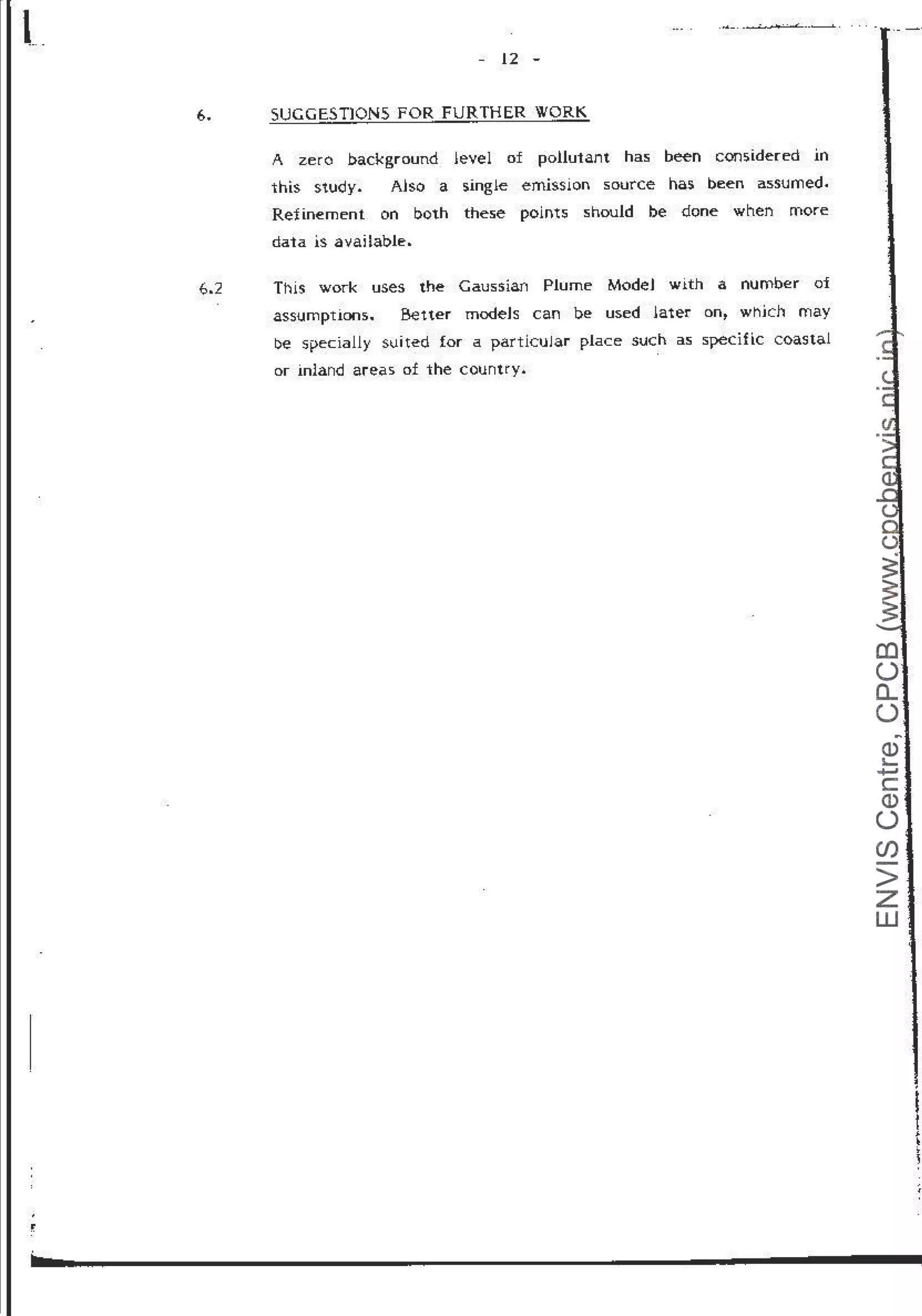 t_ ......_. _
............... ., .. < __....._____.i..
- 12 -
6. SUGGESTJONS FOR FURTHER WORK
A zero background level of pollutant has been considered in
this study. Also a single emission source has been assumed.
Refinement on both these points should be done when more
data is available.
6.2 This work uses the Gaussiari Plume ModeJ with a number of
assumptiCMls. Better modeJs can be used later on~ which may
be specially suit~d for a particular place such as speciflc coastal
or inland areas of the country.
CD
0
a..
0
~
Q)
'-
.....,
c
Q)
0
en
>
z
w
 