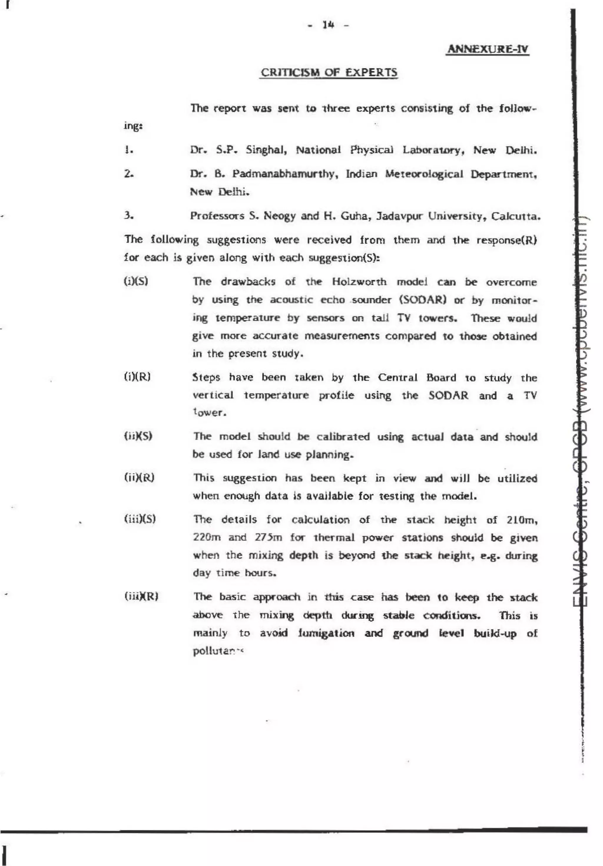 I
I
ing:
1.
2.
3.
- 14 -
ANNEXURE-tv
CRITICISM OF EXPERTS
The report was sent to "three experts con1isting of the foUow-
Dr. 5.P. SinghaJ, Nadonal Physical Laboratof'y, New Delhi.
Dr. 8. Padmanabhamurthy, Indian UeteorologicaJ Department:,
New Delhi.
Professms S. Neogy and H. Guha, Jadavpur University, CaJcutta.
The following suggestions were received from them and the response(R)
for each is given along with each suggestion(S):
(i)(S) The drawbacks of t~ Holzworth mode! can be oveTcome
by using the acoustic echo .soundef" (SOOAR) or by monitor-
ing temperature by sensors on tall TV towers. These would
give more accuTate meaStJremefts compared to t~ obtajned
in the present study.
(i)(R) St~ps have been ta.ken by the Central Board to study the
ve-rtical temperature profi1e using the SODAR and a TV
tower.
(ii)(S)
(ii)(R)
(iii)(S)
(iii)(R)
The model should be cali.OCated using actual data and should
be used for land use pJannjng.
This suggestion has bttn kept m view and wiJJ be utilized
when enOllgh data is avaHable for testing the model.
The details for calculation of the 5tack height of 210m,
220m and 275m for thermal power stations should be given
when the mjxJng dq1h is beyond the stack hr.i,ght, l!'.g. during
day time hours..
The basic awoacn in this case has been 10 keep the stack
abcve the mixing ~tfi ducing stab•e conditiou. This is
mainly to avo.id fomigation and ground level build-up of
pollu1a-r. ·<
~l
 