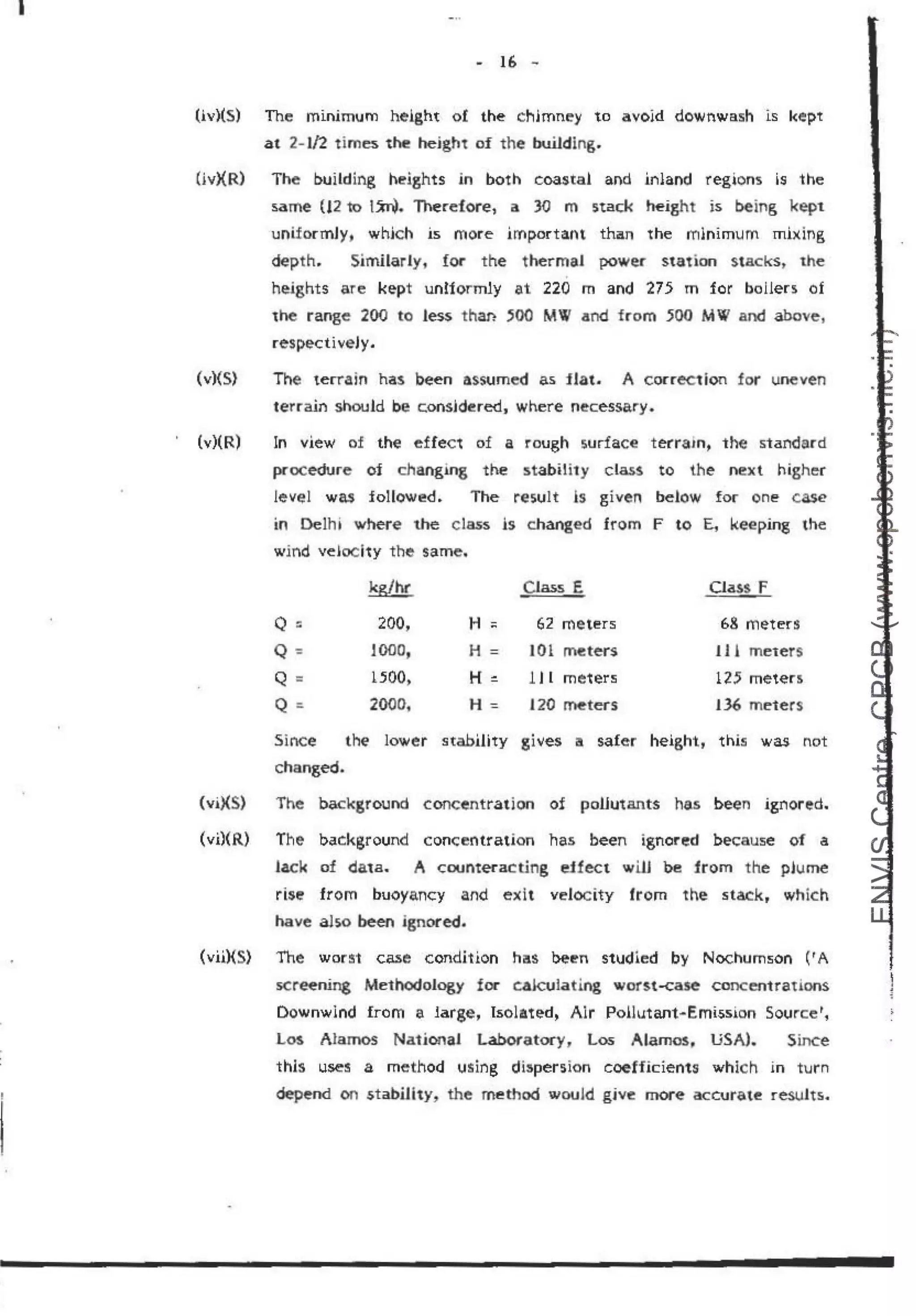 I
- If> -
(iv)(S) The minimum height of the chimney to avoid downwash is kept
at 2- .
1/2 t imes the heigh't of the building.
(ivXR) The build i~g heights in both coastal and inland regions is the
same (12 to 1~. Th.
erefore,. a. 30 m stack height is being kept
uniformly, which is more important than the mlnimum mixing
de·pth.. Simnarly, for the thermaJ power sta1ion stacks~ me
heights are kept uniformly at 220 m and 275 m for bollen of
the r ange 200 to less than :mo MV and from 500 MW and above,
respectiveJy.
(v)(S) The terrain has been assumed as flat.. A correction for uneven
terrain should be consjdered., where necessary.
(v)(R) In view of the effec~ of a rough surface terram, the standard
pcocedure of changing the stability class to the next high.er
revel was followed. The resuit is given below for cme case
in Oelh• where the class ls changed from F to E, .keeping the
wind vefoc h:y the same.
kglhr
Q:: 200,
Q : JOOO,
Q = 1500,
Q ::. 2000,
H;:;
H =
H ~
H=
Class E
62 meters
101 rneters
l J l meters
120 meters
Oass f
68 meters
tJ. & meters
125 meters
136 meters
Since the lower stability gives a safer height, this was not
changed.
(vi)(S) The background concentration of pollutants has been ignored.
(vi)(R) The background concentration has been ignored because of a
lack of data. A counteracting .
effect wilJ be irom the plume
rise from buoyancy and exit velocity from the stack, which
have also been ignored.
(vii){S) The worst case condition hills been studied by Nochumson (r A
screening Methodology for cak:ula.ting worst-case concentrations.
Downwlnd from a large, Isolated, Alr PoUutant~Emission Source r,
LM Alamos National laboratocy, Los Alamos, USA).. Since
this uses a method using dispersion coefficients which in turn
depend on stability, the method would gjve mor,e accurate results.
 