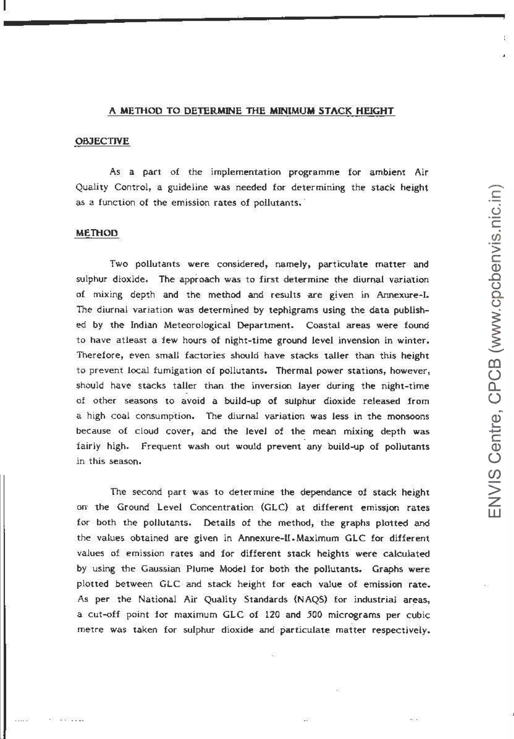 A METHOD TO DETERMINE TifE MINIMUM STACK HEIGHT
OBJECTIVE
As a part of the implementation programme for ambient Alr
Quality Control, a guideHne was needed for determining the 5tack height
as a function of the emjssion rates of pollutants.·
MEillOD
Two pollutants were considered, nameJy, par-ticulate matter and
sulphur dioxlde. The approach was to first determine the diurnal variation
of mixing depth and the method and results -are given in Annexure-1.
The diurnal variation was determ~ned by tephigrams using the data publish-
ed by the Indian Meteorological Department. Coastal areas were found
to have atleast a few hours of night-t1me ground level inlension in winter.
Therefore, even smaH factories: should have stacks taller than this height
to prevent local fumigation of pollutants. Thermal power stations, however1
should have stacks taller than the inversion layer during the night-time
of other seasons to avoid a buiJd-up of sulphur dioxide released from
a high coal consump.tion. The diurnal variation was less in the monsoons
because of cloud cover, and the JeveJ of the mean mixing depth was
fair~y high. Frequent wash out would prevent any build-up of pollutants
in this season.
The second part was to determine the dependance of stack height
on- the Ground Le/el Concentration (GLC} at different emi5sjon rates
for both the poJJutants. Details of the method, the graphs plotted and
the values obtained are given ln Annexure-11 .Maximum GLC for different
values of emi5sion rates and for different stack heights were calculated
by using the Gaus5ian Plume ModeJ for both the poButants. Graphs were
plotted between GLC and stack height for each value of emissjon rate.
As per the National Air QuaHty Standards {N AQS) for industrial areas,
a cut-off point for maximum GLC of 120 and 500 micrograms per cubic
metre was taken for sulphur dioxide and particulate matter respectively~
-
c:
.
(.)
c:.
CJ)
>
c
Q)
..c
(.)
a..
(.)
~
~
......._
0)
()
0...
(.)
~
Q)
~
+J
c
Q)
()
(/)
>
z
w
 