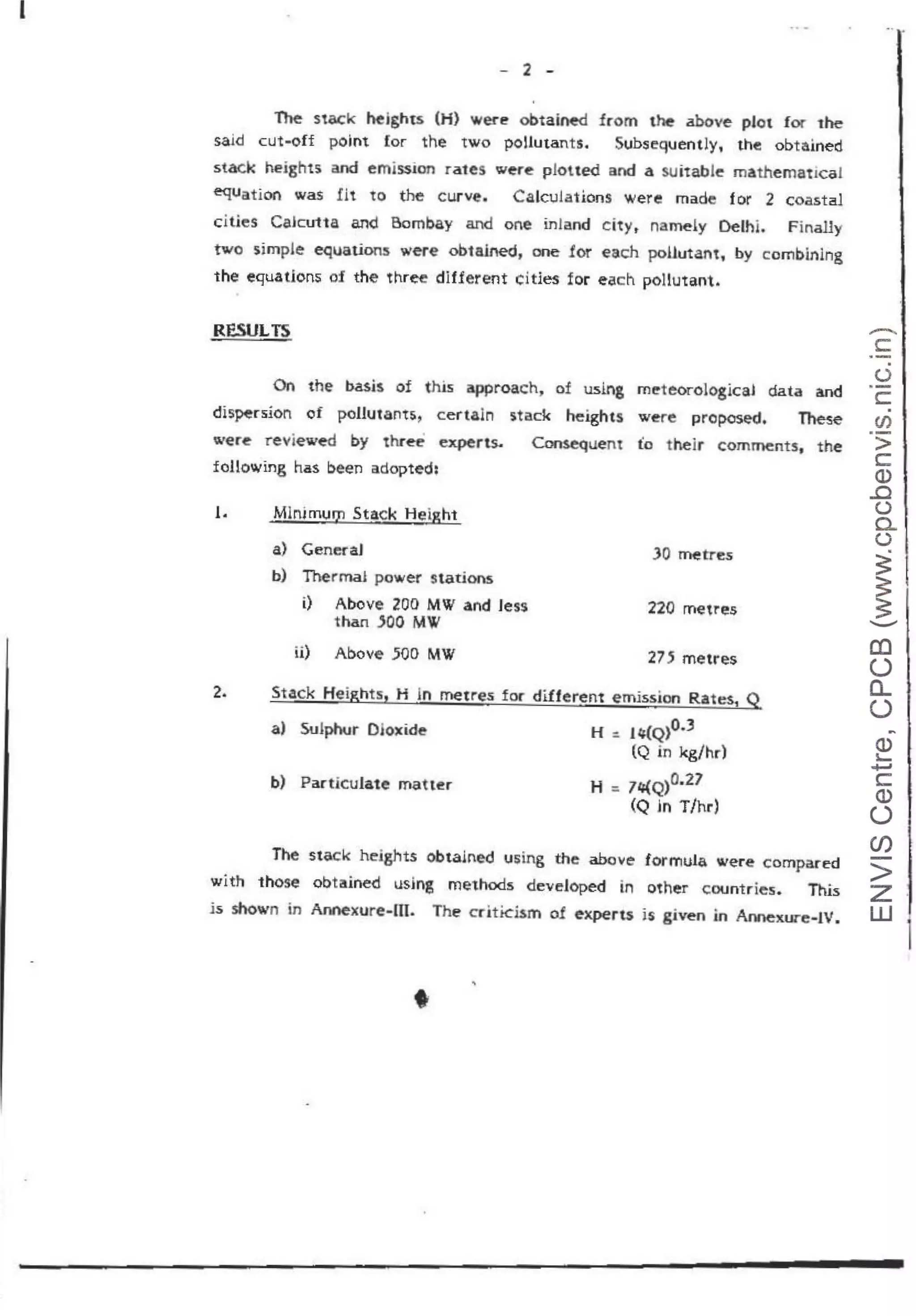 I
- 2 -
The stack heights (H) Wef"e obtaiMd from the above plot for the
said cut-off point for the two pollutants. Subsequently, the obtained
stack heights and emission rates wer~ pJoued and a suitabJ~ mathematical
equation was fit to the curve. Calculations were made for 2 coastal
cities Caku11a and Bombay and one inland cityt namely Delhi. Finally
two simp1e equations were obtained, one ior each pollutant, by c:ombining
the equations of the three different cities for each pollutant.
RESULTS
On the basis of this approach, of using ml!teorological data and
dis~rsion of pollutants, certaln stack heights were proposed. These
were' reviewed by three ~rts. Coruequem fo their comments, the
following has been adopted;
1. Mln;mum Stack Height
a) GeneraJ
b) Therma~ power stations
i) Above 200 MW and Jess
than JOO MW
ii) Above .500 MW
220 metres
275 metres
2. Stack Heights, H in metres for different emission Rates1
Q
a) Sulphur Dloxid~ H : J4(Q)0.3
(Q in kg/hr)
b) Particulate matter H =71/{,Q)0.27
(Q in T/hr)
The stack hejghts obtained using the abov.e formula were compiited
with those obtained using methcxis developed in other countries. This
is shown in Annexure-m. The crittcism o! e-xperu is given in Aonexure-IV.
•
-
c:
·-.
(.)
·-
c:.
en
>
c:
Q)
..c
(.)
0..
()
~
~
__..
a:l
(.)
a..
(.)
~
Q)
~
~
c:
Q)
(.)
CJ)
-
>
z
w
1
 