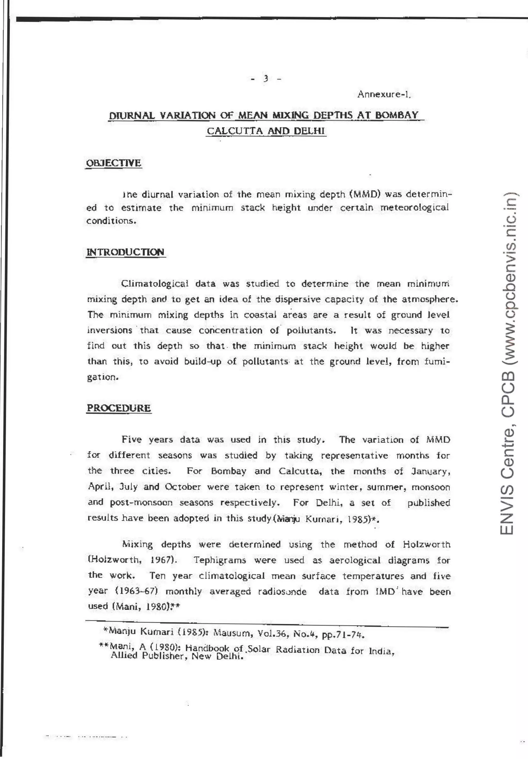 - 3 -
Annexure-L
DIURNAL VARIATION OF MEAN MIXING DEPn-ts AT BOMBAY
CALCUTTA AND DELHI
OBJECTIVE
l t"Le diurnal variation of the mean mixing depth (MMD) was determin-
ed to estimate the minimum stack height under certain meteorological
conditions.
INTRODUCTION
C1imatologicai data was studied to determine the mean minimum
mixing depth and to get an idea of the dispersive capacity of the atmosphere.
The minimum mixing depths in coastal areas are a result of ground level
inversions · that cause coricentration o( pollutants. lt was necessary to
find out this depth so that . the minimum stack height would be higher
than this, to avoid build-up of pollutants· a.t the ground level, from fumi-
gation.
PROCEDURE
Five years data was used in this study. The variation of MMD
for different seasons was studied by taking representative months for
the three cities. For Bombay and Calcutta, the months of Janl!ary,
April, July and October were taken to represent wintert summer, monsoon
and post-monsoon seasons respectively. For Delhi, a set of
results have been adopted in this study (M~ Kumar11
l 985)*.
published
,._.l!xing depths were determined using the method of Holzworth
(Holzworth, 1967). Tephigrams were used as aerologica.l diagrams for
the work. Ten year climatological mean surface temperatures and five
year (1963-67) monthly averaged rad!osJnrie data from iMD' have been
used (Mani, l 980)Z'"*
*Manju Kurnari {19&5): Mausum, Vo1.36t No.4, pp.71-74.
**Mani, A ( 1980}: Handbook of Solar Radiation Data for India.
Allied Publisher, New Delhi.· '
-
c:
.
()
·-
c.
en
·-
>
c:
Q)
.0
()
0..
()
~
~
..._....
al
(.)
a..
(.)
~
~
+J
c:
Q)
(.)
Cf)
-
>
z
w
 