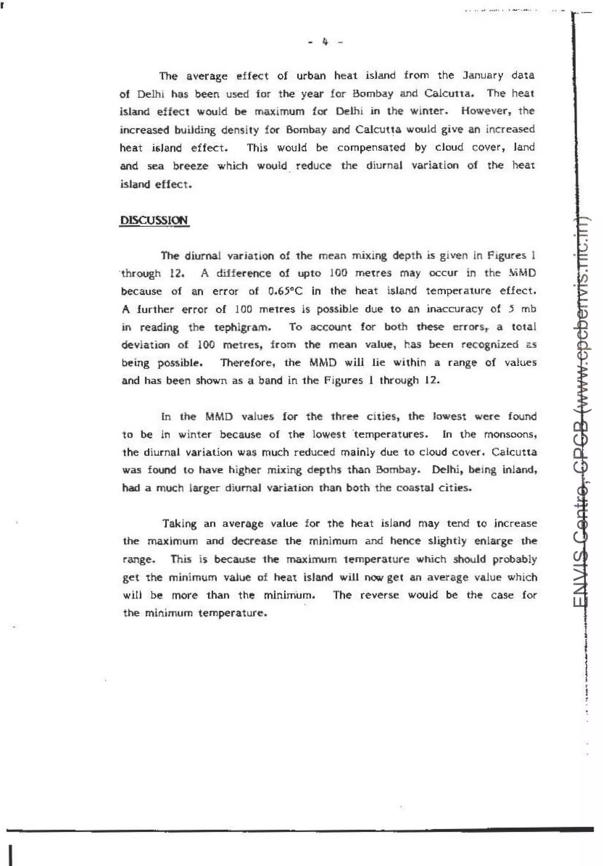 r
I
- 4. -
The average !!ffect of urban heat island from the January data
of Delhi has been us.ed for the year for Bombay and Calcuua. The heat
island effect would ~ maximum foe Delhi m thf!' winter. However, the
increased building density for Bombay and Calcuqa would give an increased
heat isJand effect. This. wouJd be compensated by cJoud cover , Jand
and sea breeze which wovld reduce the diumaJ variation of the heat
island effect.
DISCUSSION
The diurnal vadat &
on of the mean rn.ixing dept h is given In FJgUres 1
·through 12. A difference of upto 100 metres may occur in th:e !v"iMD
because of an error of 0.65°C in the heat island temperature effect.
A Jurther error of 100 metres is pOM.ible due to an. inaccuracy of 5 mb
in reading the tephigramp To account for both 1hese errors,, a totaJ
deviation of JOO metres, from the mean value:, has be-en recognized ~
being possible. Therefore, the MMD will lie within a range of values
and has been shown as a band in the Figu.res l through 12.
In lhe MMD value's for the three cities, the· lowest were found
to be iri winter because of the lowest ·temperatures. In the monsoons,
the diurnal variation was much reduced rnainly due to cloud cover. Calcutta
was found to have higher mixing depths than Bombay.. Delhi, bemg inland,
had a much larger diumal variation man both the coutal cities.
Taklng an average value for the heat island may tend to jncrease
the maximum and decreese the' minimum and henc~ sUghd)I enlarge the
range. This is became 1he maximum temperature which should probably
get the minimum value of heat isJand will OOIW get an average value which
wrn be more than the minim.um. The reverse would be the case for
the minimum t.empera1ure.
•
 