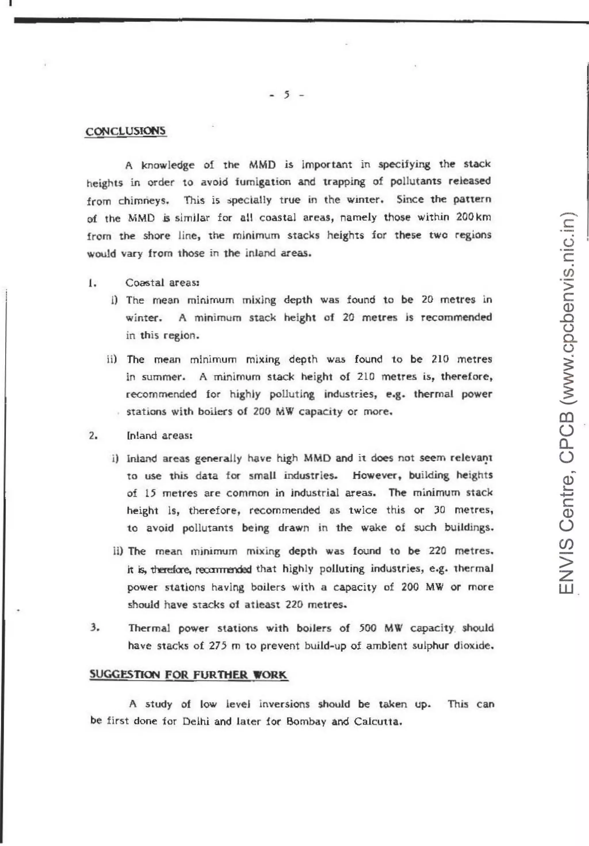 - 5 -
CONCLUSIONS
A knowledge of the MMD is lmportant in specifying the stack
heights in order to avoid fumigation and 1capp.ing of pollutams re•eased
from chimneys. This is spec laUy true in the winter. Since· the pattern
c:>'f the MMD .is simHar for all coastal areas, namely those within 200 l<m
from the shore Jine, the minimum stacks heights for these two regions
wouJd vary from those in the jnland areas.
1.
1)
ii)
Coastal areas:
The mean minimum mlxlng depth was found to be 20 metr~s m
winter. A minimum stack height ·Of 20 metres 1s recommend~
in this region.
The mean minimum mlxing depth was found to be 210 metres
in summer. A rninlmum stack height of 210 metres is, thereforet
.-ecomrnended for highly polluting industr-ie s, e.g. thermal power
stations with boilers of 200 MW capacity or more.
2. lnland areas:
i) Inland areas generally have high MMD and it does not seem relevarp
to use this data f« small industries. Howe~r, building heights
of 15 metres are common in industrial areas. The minimum stack
height ls, therefore, recommende<i as twice this or 30 metres,
to avoid pollutants being drawn in the wake of such buildings.
mThe mean minimum mixing depth was found to be 220 metres.
n is, ~<re, recm m:nded that highly polluting industries, e.g. thermaJ
power stations havlng boilers with a capacity of 200 MW or more
should have stacks of atleast 220 metres.
3. Thermal power stations with boilers of 500 MW capacity should
have stacks of 275 m to prevent build· up of ambient sulphur diox1de.
SUGGESTION FOR FURTHER WORK
A study of low leveJ inversions should be taken up. This can
be first done 'for Delhi and later for B<:>mbay and Cakutta.
-
c
·-
u ·
·-
c:
en
>
c
Q)
..c
u
0..
(.)
~
~
....._
(()
()
a_
()
~
Q)
i.....
+J
c
Q)
()
(j)
>
z
w
 