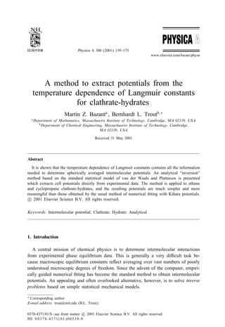 Physica A 300 (2001) 139–173
www.elsevier.com/locate/physa
A method to extract potentials from the
temperature dependence of Langmuir constants
for clathrate-hydrates
Martin Z. Bazanta
, Bernhardt L. Troutb;∗
aDepartment of Mathematics, Massachusetts Institute of Technology, Cambridge, MA 02139, USA
bDepartment of Chemical Engineering, Massachusetts Institute of Technology, Cambridge,
MA 02139, USA
Received 31 May 2001
Abstract
It is shown that the temperature dependence of Langmuir constants contains all the information
needed to determine spherically averaged intermolecular potentials. An analytical “inversion”
method based on the standard statistical model of van der Waals and Platteeuw is presented
which extracts cell potentials directly from experimental data. The method is applied to ethane
and cyclopropane clathrate-hydrates, and the resulting potentials are much simpler and more
meaningful than those obtained by the usual method of numerical ÿtting with Kihara potentials.
c 2001 Elsevier Science B.V. All rights reserved.
Keywords: Intermolecular potential; Clathrate; Hydrate; Analytical
1. Introduction
A central mission of chemical physics is to determine intermolecular interactions
from experimental phase equilibrium data. This is generally a very di cult task be-
cause macroscopic equilibrium constants re ect averaging over vast numbers of poorly
understood microscopic degrees of freedom. Since the advent of the computer, empiri-
cally guided numerical ÿtting has become the standard method to obtain intermolecular
potentials. An appealing and often overlooked alternative, however, is to solve inverse
problems based on simple statistical mechanical models.
∗ Corresponding author.
E-mail address: trout@mit.edu (B.L. Trout).
0378-4371/01/$ - see front matter c 2001 Elsevier Science B.V. All rights reserved.
PII: S 0378-4371(01)00339-9
 