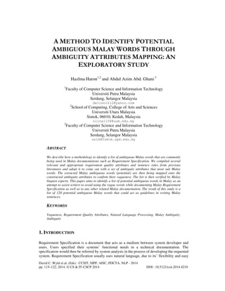 A METHOD TO IDENTIFY POTENTIAL
AMBIGUOUS MALAY WORDS THROUGH
AMBIGUITY ATTRIBUTES MAPPING: AN
EXPLORATORY STUDY
Hazlina Haron1,2 and Abdul Azim Abd. Ghani 3
1

Faculty of Computer Science and Information Technology
Universiti Putra Malaysia
Serdang, Selangor Malaysia
delinn1612@yahoo.com
2

School of Computing, College of Arts and Sciences
Universiti Utara Malaysia
Sintok, 06010, Kedah, Malaysia
zlina1108@uum.edu.my

3

Faculty of Computer Science and Information Technology
Universiti Putra Malaysia
Serdang, Selangor Malaysia
azim@fsktm.upm.edu.my

ABSTRACT
We describe here a methodology to identify a list of ambiguous Malay words that are commonly
being used in Malay documentations such as Requirement Specification. We compiled several
relevant and appropriate requirement quality attributes and sentence rules from previous
literatures and adopt it to come out with a set of ambiguity attributes that most suit Malay
words. The extracted Malay ambiguous words (potential) are then being mapped onto the
constructed ambiguity attributes to confirm their vagueness. The list is then verified by Malay
linguist experts. This paper aims to identify a list of potential ambiguous words in Malay as an
attempt to assist writers to avoid using the vague words while documenting Malay Requirement
Specification as well as to any other related Malay documentation. The result of this study is a
list of 120 potential ambiguous Malay words that could act as guidelines in writing Malay
sentences.

KEYWORDS
Vagueness, Requirement Quality Attributes, Natural Language Processing, Malay Ambiguity,
Ambiguity

1. INTRODUCTION
Requirement Specification is a document that acts as a medium between system developer and
users. Users specified their systems’ functional needs in a technical documentation. The
specification would then be referred by system analysts in the process of developing the requested
system. Requirement Specification usually uses natural language, due to its’ flexibility and easy
David C. Wyld et al. (Eds) : CCSIT, SIPP, AISC, PDCTA, NLP - 2014
pp. 115–122, 2014. © CS & IT-CSCP 2014

DOI : 10.5121/csit.2014.4210

 