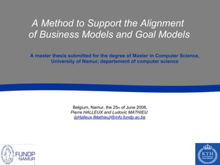 A Method to Support the Alignment
of Business Models and Goal Models

A master thesis submitted for the degree of Master in Computer Science,
        University of Namur, departement of computer science




                 Belgium, Namur, the 25th of June 2008,
                Pierre HALLEUX and Ludovic MATHIEU
                 {pHalleux,lMathieu}@info.fundp.ac.be




                    Pierre
                    HALLEUX
 
