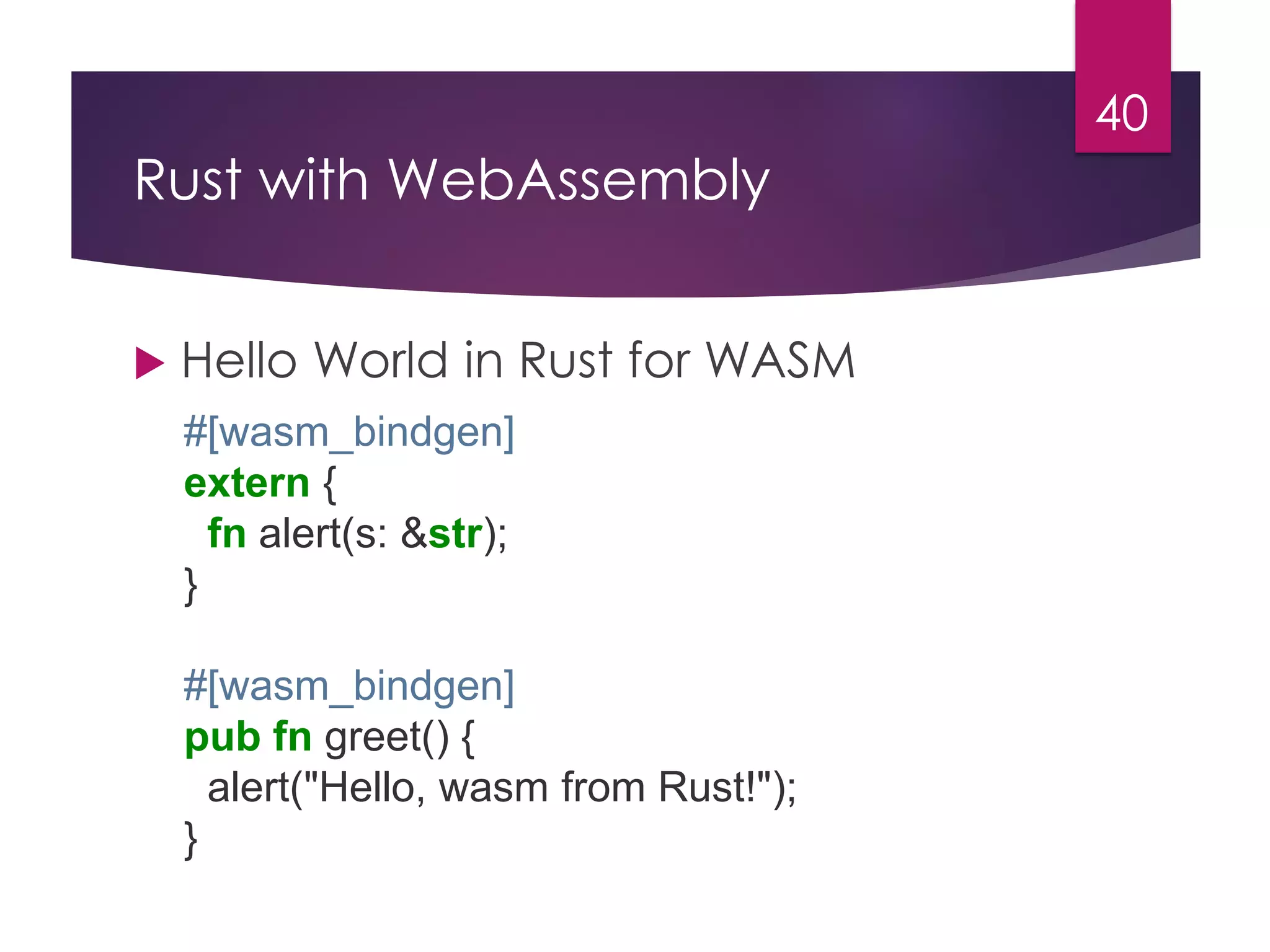 Rust with WebAssembly
40
 Hello World in Rust for WASM
#[wasm_bindgen]
extern {
fn alert(s: &str);
}
#[wasm_bindgen]
pub fn greet() {
alert("Hello, wasm from Rust!");
}
 