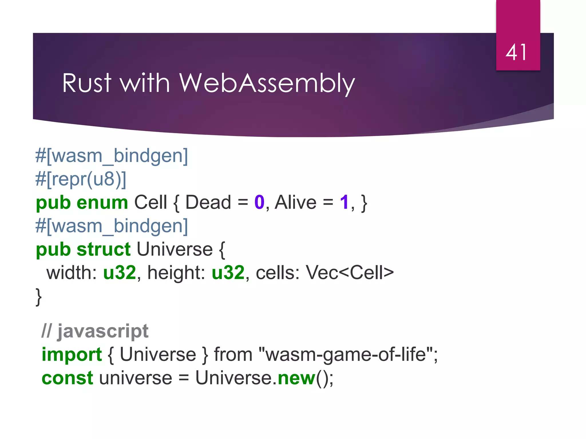 Rust with WebAssembly
41
#[wasm_bindgen]
#[repr(u8)]
pub enum Cell { Dead = 0, Alive = 1, }
#[wasm_bindgen]
pub struct Universe {
width: u32, height: u32, cells: Vec<Cell>
}
// javascript
import { Universe } from "wasm-game-of-life";
const universe = Universe.new();
 