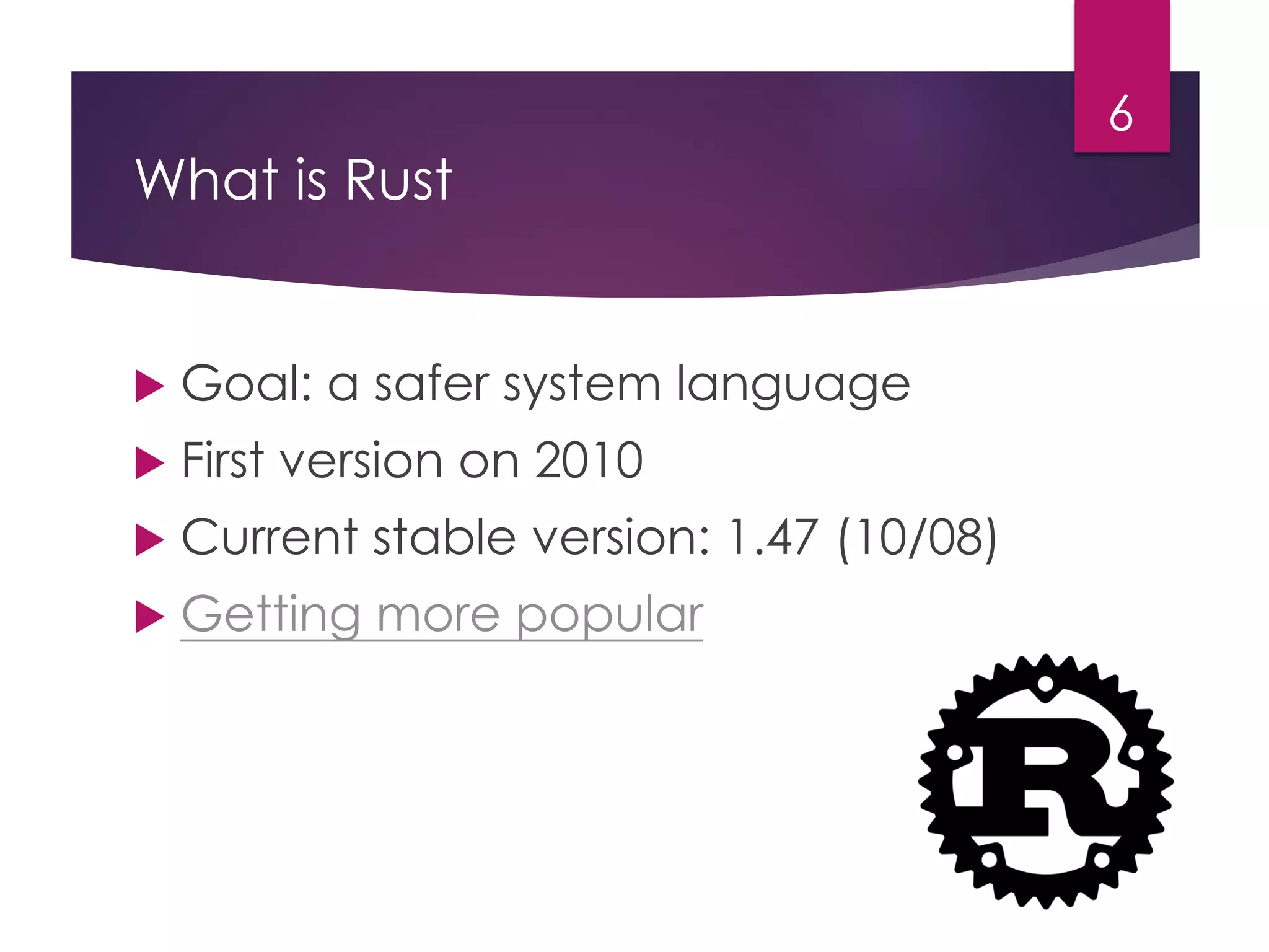 What is Rust
6
 Goal: a safer system language
 First version on 2010
 Current stable version: 1.47 (10/08)
 Getting more popular
 