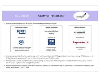 2010 Update                              Amethyst Transactions

• Amethyst has enjoyed a busy first half of 2010. Announced advisory assignments include:

                  Construction Products                                 Seafood Distribution                               Marine Electronics

                                                                      International Seafood
                                                                              Holdings

                        Acquisition of                                      Acquisition of                                    Public Offer for




              a UK-based supplier of coatings and                        a leading Icelandic                                 Enterprise Value of
               construction products for bridges                          seafood sales &                                         c.£105m
                  and infrastructure projects                            marketing company



• Amethyst originated the off-market acquisition of privately held Universal Sealants for RPM, a global leader in sealants and coatings. RPM is quoted on the
  NYSE with a market capitalisation of c. US$ 2.5 billion and annual revenues of c. US$ 3.5 billion
• Amethyst advised privately-owned International Seafood Holdings on its acquisition of a majority stake in Iceland Seafood International, which involved a
  simultaneous re-negotiation of its existing banking facilities
• Amethyst acted for Garmin the global mobile device producer in relation to its public takeover offer for Raymarine plc. Garmin is quoted on NASDAQ with a
  market capitalisation of c. US$ 6.5 billion
 