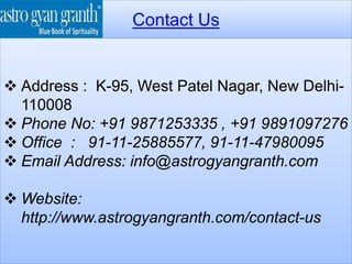 Contact Us
 Address : K-95, West Patel Nagar, New Delhi-
110008
 Phone No: +91 9871253335 , +91 9891097276
 Office : 91-11-25885577, 91-11-47980095
 Email Address: info@astrogyangranth.com
 Website:
http://www.astrogyangranth.com/contact-us
 