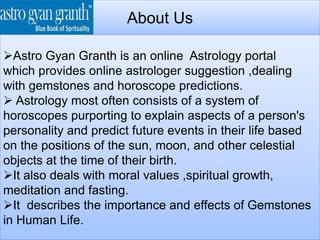 About Us
Astro Gyan Granth is an online Astrology portal
which provides online astrologer suggestion ,dealing
with gemstones and horoscope predictions.
 Astrology most often consists of a system of
horoscopes purporting to explain aspects of a person's
personality and predict future events in their life based
on the positions of the sun, moon, and other celestial
objects at the time of their birth.
It also deals with moral values ,spiritual growth,
meditation and fasting.
It describes the importance and effects of Gemstones
in Human Life.
 