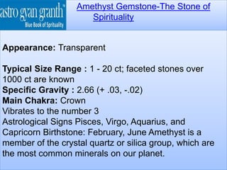 Amethyst Gemstone-The Stone of
Spirituality
Appearance: Transparent
Typical Size Range : 1 - 20 ct; faceted stones over
1000 ct are known
Specific Gravity : 2.66 (+ .03, -.02)
Main Chakra: Crown
Vibrates to the number 3
Astrological Signs Pisces, Virgo, Aquarius, and
Capricorn Birthstone: February, June Amethyst is a
member of the crystal quartz or silica group, which are
the most common minerals on our planet.
 