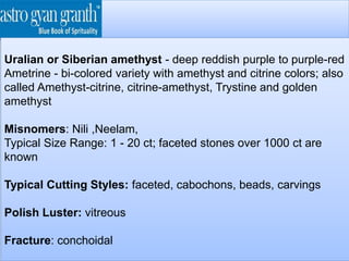 Uralian or Siberian amethyst - deep reddish purple to purple-red
Ametrine - bi-colored variety with amethyst and citrine colors; also
called Amethyst-citrine, citrine-amethyst, Trystine and golden
amethyst
Misnomers: Nili ,Neelam,
Typical Size Range: 1 - 20 ct; faceted stones over 1000 ct are
known
Typical Cutting Styles: faceted, cabochons, beads, carvings
Polish Luster: vitreous
Fracture: conchoidal
 