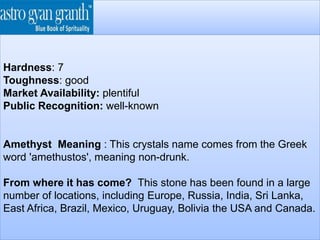 Hardness: 7
Toughness: good
Market Availability: plentiful
Public Recognition: well-known
Amethyst Meaning : This crystals name comes from the Greek
word 'amethustos', meaning non-drunk.
From where it has come? This stone has been found in a large
number of locations, including Europe, Russia, India, Sri Lanka,
East Africa, Brazil, Mexico, Uruguay, Bolivia the USA and Canada.
 