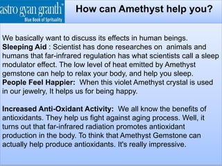 How can Amethyst help you?
We basically want to discuss its effects in human beings.
Sleeping Aid : Scientist has done researches on animals and
humans that far-infrared regulation has what scientists call a sleep
modulator effect. The low level of heat emitted by Amethyst
gemstone can help to relax your body, and help you sleep.
People Feel Happier: When this violet Amethyst crystal is used
in our jewelry, It helps us for being happy.
Increased Anti-Oxidant Activity: We all know the benefits of
antioxidants. They help us fight against aging process. Well, it
turns out that far-infrared radiation promotes antioxidant
production in the body. To think that Amethyst Gemstone can
actually help produce antioxidants. It's really impressive.
 