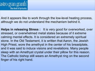 And it appears like to work through the low-level heating process,
although we do not understand the mechanism behind it.
Helps in releasing Stress : It is very good for overworked, over
stressed, or overwhelmed metal states because of it extreme
calming mental effects. It is considered an extremely spiritual
stone. In the Old Testament, it is written that Aaron, the Jewish
High Priest, wore the amethyst in the center of his breastplate,
and it was said to induce visions and revelations. Many people
sleep with an Amethyst crystal under their pillow for this reason.
The Catholic bishop still wears an Amethyst ring on the second
finger of his right hand.
 