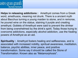 Helps in releasing addictions : Amethyst comes from a Greek
word, amethusos, meaning not drunk. There is a ancient myth
about Bacchus turning a young maiden to stone, and in remorse,
he poured wine on the statue, staining it purple and creating
amethyst. Goblets of Amethyst were said to prevent the drinker
from being overwhelmed by the drink’s spirit. Today those trying to
overcome addictions, especially alcohol addiction, use the healing
powers of Amethyst as an aid.
Spirituality : Amethyst fosters healing and selflessness, and is
associated with increased nobility, spiritual awareness, meditation,
balance, psychic abilities, inner peace, and positive
transformation. Some say it should be called the Stone of
Transformation. Known also as “Metamorphosis".
 