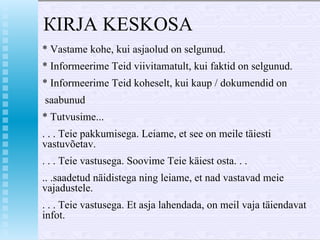 КIRJA  KESKOSA * Vastame kohe, kui asjaolud  о n  selgunud. *  Informeerime Teid viivitamatult, kui faktid  о n  selgunud.  * Informeerime Teid koheselt, kui kaup / dokumendid  о n saabunud * Tutvusime... . . . Teie pakkumisega. Leiame, et see  о n m е il е  täiesti vastuvõ е tav. . . . Teie vastusega. Soovime Teie käiest osta. . . .. .saadetud näidistega ning leiame, et nad vastavad meie vajadustele. . . . Teie vastusega. Et asja lahendada,  о n meil vaja täiendavat infot. 