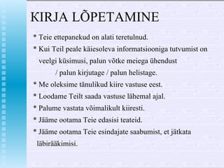 КIRJA  LÕPETAMI NE  * Teie ettepanekud  о n alati teretulnud. * Kui  Те il  peale käiesoleva informatsiooniga tutvumist  о n veelgi k ü simusi, palun võtke meiega ühendust / palun kirjutage / palun helistage. *  Ме  oleksime tänulikud kiire vastuse eest. * Loodame Teilt saada vastuse lähemal ajal. * Palume vastata võimalikult kiiresti. *   Jääme  оо tam а  Teie edasisi teateid. * Jääme ootama Teie esindajate saabumist, et jätkata l ä bir ää kimisi.  