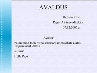 AVALDUS Hr Jaan Kase Pagar AS tegevdirektor 07.12.2005.a. Avaldus Palun mind tööle võtta sekretäri ametikohale alates 10.jaanuarist 2006.a. /allkiri/ Helle Paju 