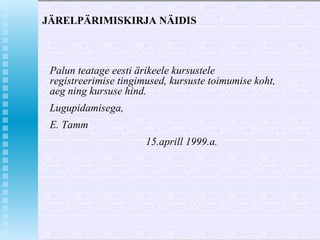 JÄRELPÄRIMISKIRJA NÄIDIS Palun teatage eesti ärikeele kursustele registreerimise tingimused, kursuste toimumise koht, aeg ning kursuse hind. Lugupidamisega, E. Tamm 15.aprill 1999.a. 