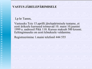 VASTUS JÄRELEPÄRIMISELE Lp hr Tamm, Vastuseks Teie 15.aprilli järelepärimisele teatame, et eesti ärikeele kursused toimuvad 10. maist 10.juunini 1999 a. aadressil Pikk 110. Kursus maksab 500 krooni. Eeltingimuseks on eesti kõnekeele valdamine. Registreerimine 1.maini telefonil 444 555 