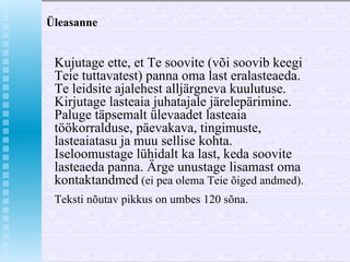 Üleasanne Kujutage ette, et Te soovite (või soovib keegi Teie tuttavatest) panna oma last eralasteaeda. Te leidsite ajalehest alljärgneva kuulutuse. Kirjutage lasteaia juhatajale järelepärimine. Paluge täpsemalt ülevaadet lasteaia töökorralduse, päevakava, tingimuste, lasteaiatasu ja muu sellise kohta. Iseloomustage lühidalt ka last, keda soovite lasteaeda panna. Ärge unustage lisamast oma kontaktandmed  (ei pea olema Teie õiged andmed).  Teksti nõutav pikkus on umbes 120 sõna. 