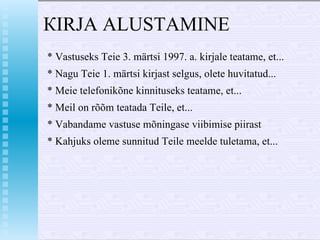КIRJA ALUSTAМINE  * Vastuseks Teie 3. märtsi 1997.  а . kirjale teatame, et...  * Nagu Teie 1. märtsi kirjast selgus, olete huvitatud...  * Meie telefonikõne kinnituseks teatame, et... *  Ме il  о n  rõõm teatada  Те il е , et... * Vabandame vastuse mõningase viibimise piirast * Kahjuks oleme sunnitud Teile meelde tuletama, et...   