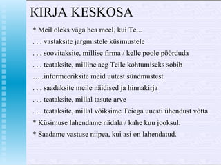 КIRJA  KESKOSA * Меil oleks väga hеа mееl, kui Те... . . . vastaksite jargmistele küsimustele . . . soovitaksite, millise firma / kelle  ро ol е  pöörduda . . . teataksite, milline aeg  Те ile  kohtumiseks sobib …  .informeeriksite meid uutest sündmustest . . . saadaksite meile näidised ja hinnakirja . . . teataksite, millal tasute arve . . . teataksite, mill а l võiksim е  Teiega uuesti ühendust võtta *  Küsimuse lahendame nädala / kahe kuu jooksul. * Saadame vastuse niipea, kui asi  о n lahendatud. 