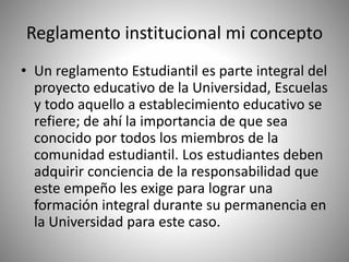 Reglamento institucional mi concepto 
• Un reglamento Estudiantil es parte integral del 
proyecto educativo de la Universidad, Escuelas 
y todo aquello a establecimiento educativo se 
refiere; de ahí la importancia de que sea 
conocido por todos los miembros de la 
comunidad estudiantil. Los estudiantes deben 
adquirir conciencia de la responsabilidad que 
este empeño les exige para lograr una 
formación integral durante su permanencia en 
la Universidad para este caso. 
 