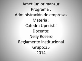 Amet junior manzur 
Programa : 
Administración de empresas 
Materia : 
Cátedra Upecista 
Docente: 
Nelly Rosero 
Reglamento institucional 
Grupo:35 
2014 
 