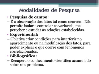 Modalidades de Pesquisa
• Pesquisa de campo:
– É a observação dos fatos tal como ocorrem. Não
permite isolar e controlar as variáveis, mas
perceber e estudar as relações estabelecidas.
• Experimental:
– Objetiva criar condições para interferir no
aparecimento ou na modificação dos fatos, para
poder explicar o que ocorre com fenômenos
correlacionados.
• Bibliográfica:
– Recupera o conhecimento científico acumulado
sobre um problema.
 