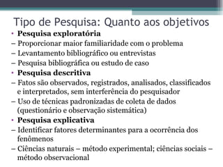 Tipo de Pesquisa: Quanto aos objetivos
• Pesquisa exploratória
– Proporcionar maior familiaridade com o problema
– Levantamento bibliográfico ou entrevistas
– Pesquisa bibliográfica ou estudo de caso
• Pesquisa descritiva
– Fatos são observados, registrados, analisados, classificados
e interpretados, sem interferência do pesquisador
– Uso de técnicas padronizadas de coleta de dados
(questionário e observação sistemática)
• Pesquisa explicativa
– Identificar fatores determinantes para a ocorrência dos
fenômenos
– Ciências naturais – método experimental; ciências sociais –
método observacional
 