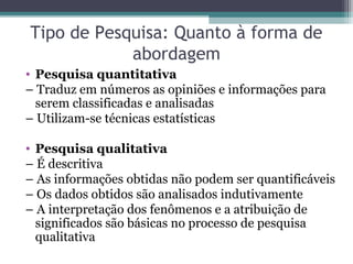 Tipo de Pesquisa: Quanto à forma de
abordagem
• Pesquisa quantitativa
– Traduz em números as opiniões e informações para
serem classificadas e analisadas
– Utilizam-se técnicas estatísticas
• Pesquisa qualitativa
– É descritiva
– As informações obtidas não podem ser quantificáveis
– Os dados obtidos são analisados indutivamente
– A interpretação dos fenômenos e a atribuição de
significados são básicas no processo de pesquisa
qualitativa
 