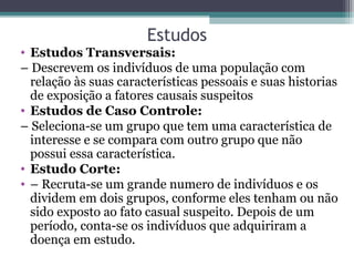 Estudos
• Estudos Transversais:
– Descrevem os indivíduos de uma população com
relação às suas características pessoais e suas historias
de exposição a fatores causais suspeitos
• Estudos de Caso Controle:
– Seleciona-se um grupo que tem uma característica de
interesse e se compara com outro grupo que não
possui essa característica.
• Estudo Corte:
• – Recruta-se um grande numero de indivíduos e os
dividem em dois grupos, conforme eles tenham ou não
sido exposto ao fato casual suspeito. Depois de um
período, conta-se os indivíduos que adquiriram a
doença em estudo.
 
