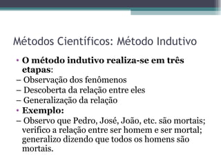Métodos Científicos: Método Indutivo
• O método indutivo realiza-se em três
etapas:
– Observação dos fenômenos
– Descoberta da relação entre eles
– Generalização da relação
• Exemplo:
– Observo que Pedro, José, João, etc. são mortais;
verifico a relação entre ser homem e ser mortal;
generalizo dizendo que todos os homens são
mortais.
 
