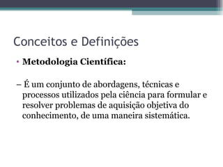 Conceitos e Definições
• Metodologia Científica:
– É um conjunto de abordagens, técnicas e
processos utilizados pela ciência para formular e
resolver problemas de aquisição objetiva do
conhecimento, de uma maneira sistemática.
 