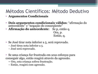 Métodos Científicos: Método Dedutivo
• Argumentos Condicionais
• Dois argumentos condicionais válidos: “afirmação do
antecedente” e “negação do conseqüente”
• Afirmação do antecedente: Se p, então q.
Ora, p.
Então, q.
• Se José tirar nota inferior a 5, será reprovado.
– José tirou nota inferior a 5.
– José será reprovado.
• Se uma criança for frustrada em seus esforços para
conseguir algo, então reagirá através da agressão.
– Ora, esta criança sofreu frustração.
– Então, reagirá com agressão.
 