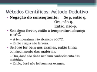 Métodos Científicos: Método Dedutivo
• Negação do conseqüente: Se p, então q.
Ora, não-q.
Então, não-p.
• Se a água ferver, então a temperatura alcança
100°C.
– A temperatura não alcançou 100°C.
– Então a água não ferverá.
• Se José for bem nos exames, então tinha
conhecimento das matérias.
– Ora, José não tinha nenhum conhecimento das
matérias.
– Então, José não foi bem nos exames.
 