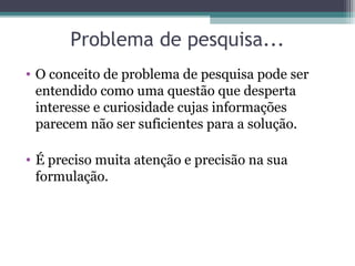 Problema de pesquisa...
• O conceito de problema de pesquisa pode ser
entendido como uma questão que desperta
interesse e curiosidade cujas informações
parecem não ser suficientes para a solução.
• É preciso muita atenção e precisão na sua
formulação.
 