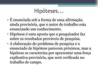Hipóteses...
• É enunciada sob a forma de uma afirmação,
ainda provisória, que o autor do trabalho esta
enunciando um conhecimento.
• Hipótese é uma aposta que o pesquisador faz
sobre os resultados prováveis de pesquisa.
• A elaboração do problema de pesquisa e o
enunciado de hipótese parecem próximos, mas a
hipótese se caracteriza por apresentar uma força
explicativa provisória, que será verificada no
trabalho de campo.
 