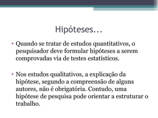 Hipóteses...
• Quando se tratar de estudos quantitativos, o
pesquisador deve formular hipóteses a serem
comprovadas via de testes estatísticos.
• Nos estudos qualitativos, a explicação da
hipótese, segundo a compreensão de alguns
autores, não é obrigatória. Contudo, uma
hipótese de pesquisa pode orientar a estruturar o
trabalho.
 