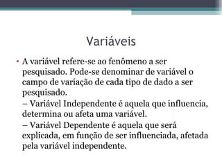 Variáveis
• A variável refere-se ao fenômeno a ser
pesquisado. Pode-se denominar de variável o
campo de variação de cada tipo de dado a ser
pesquisado.
– Variável Independente é aquela que influencia,
determina ou afeta uma variável.
– Variável Dependente é aquela que será
explicada, em função de ser influenciada, afetada
pela variável independente.
 