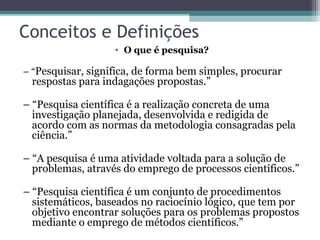 Conceitos e Definições
• O que é pesquisa?
– “Pesquisar, significa, de forma bem simples, procurar
respostas para indagações propostas.”
– “Pesquisa científica é a realização concreta de uma
investigação planejada, desenvolvida e redigida de
acordo com as normas da metodologia consagradas pela
ciência.”
– “A pesquisa é uma atividade voltada para a solução de
problemas, através do emprego de processos científicos.”
– “Pesquisa científica é um conjunto de procedimentos
sistemáticos, baseados no raciocínio lógico, que tem por
objetivo encontrar soluções para os problemas propostos
mediante o emprego de métodos científicos.”
 
