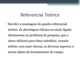 Referencial Teórico
• Envolve a montagem do quadro referencial
teórico, de abordagem clássica ou atual, ligado
diretamente ao problema de pesquisa, que o
aluno utilizará para obter subsídios, visando
definir, com mais clareza, os diversos aspectos a
serem objeto de levantamento de campo.
 