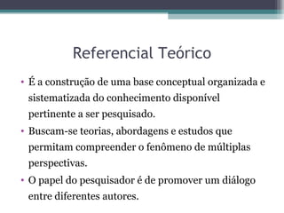 Referencial Teórico
• É a construção de uma base conceptual organizada e
sistematizada do conhecimento disponível
pertinente a ser pesquisado.
• Buscam-se teorias, abordagens e estudos que
permitam compreender o fenômeno de múltiplas
perspectivas.
• O papel do pesquisador é de promover um diálogo
entre diferentes autores.
 