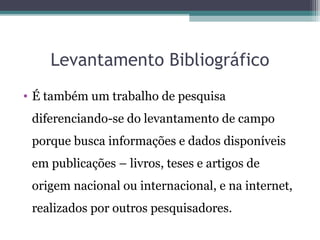 Levantamento Bibliográfico
• É também um trabalho de pesquisa
diferenciando-se do levantamento de campo
porque busca informações e dados disponíveis
em publicações – livros, teses e artigos de
origem nacional ou internacional, e na internet,
realizados por outros pesquisadores.
 